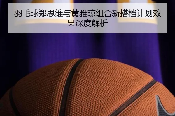 羽毛球郑思维与黄雅琼组合新搭档计划效果深度解析