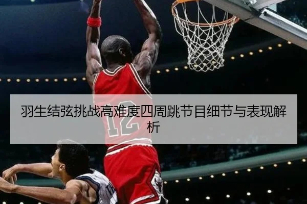 羽生结弦挑战高难度四周跳节目细节与表现解析